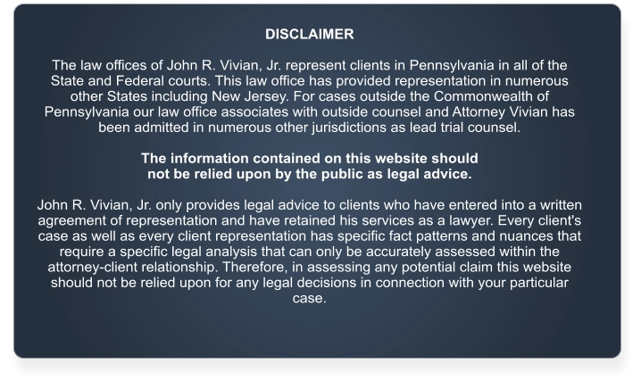 DISCLAIMER  The law offices of John R. Vivian, Jr. represent clients in Pennsylvania in all of the State and Federal courts. This law office has provided representation in numerous other States including New Jersey. For cases outside the Commonwealth of Pennsylvania our law office associates with outside counsel and Attorney Vivian has been admitted in numerous other jurisdictions as lead trial counsel.   The information contained on this website should  not be relied upon by the public as legal advice.   John R. Vivian, Jr. only provides legal advice to clients who have entered into a written agreement of representation and have retained his services as a lawyer. Every client's case as well as every client representation has specific fact patterns and nuances that require a specific legal analysis that can only be accurately assessed within the attorney-client relationship. Therefore, in assessing any potential claim this website should not be relied upon for any legal decisions in connection with your particular case.